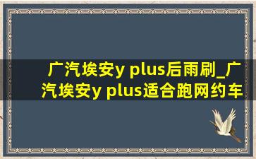 广汽埃安y plus后雨刷_广汽埃安y plus适合跑网约车吗